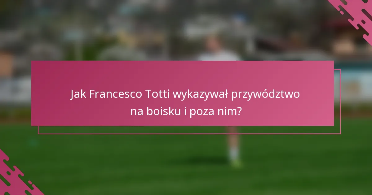 Jak Francesco Totti wykazywał przywództwo na boisku i poza nim?