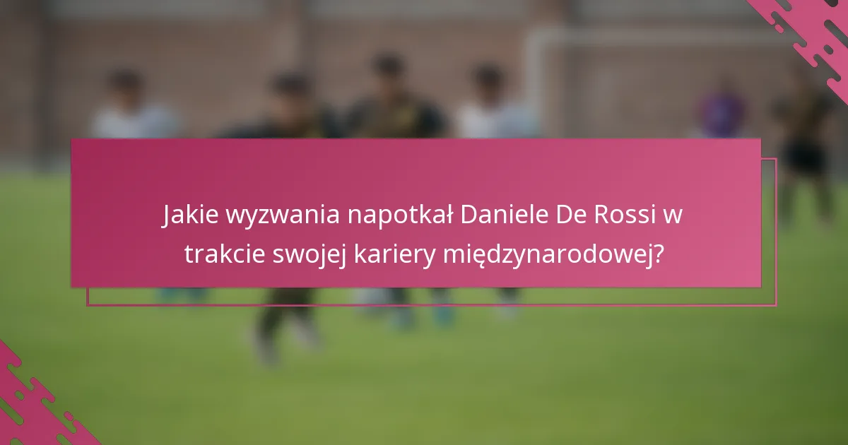 Jakie wyzwania napotkał Daniele De Rossi w trakcie swojej kariery międzynarodowej?